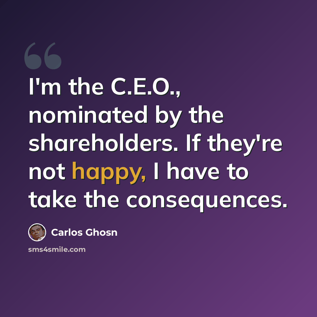 “I'm the C.E.O., nominated by the shareholders. If they're not happy, I have to take the consequences.” quote by Carlos Ghosn