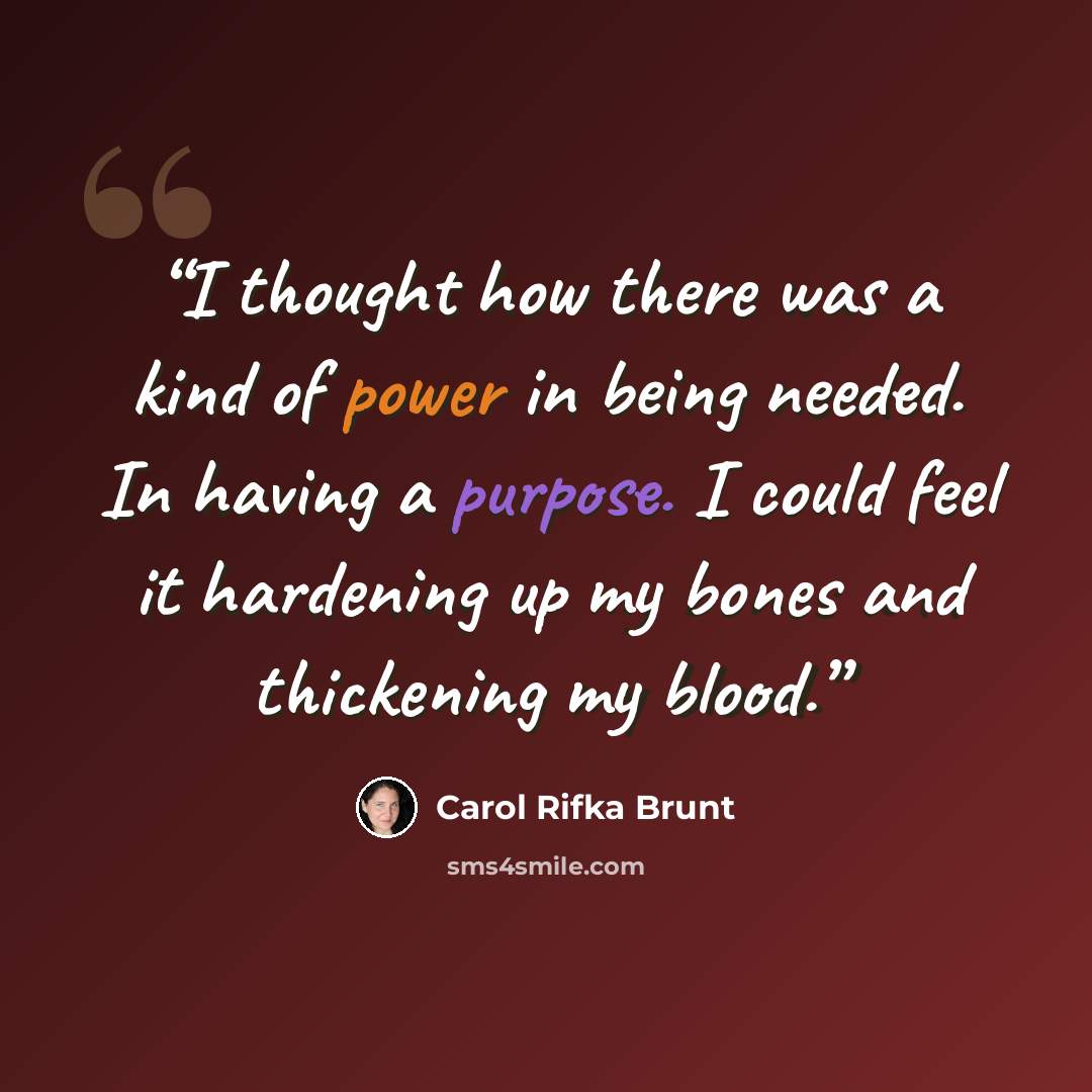 “I thought how there was a kind of power in being needed. In having a purpose. I could feel it hardening up my bones and thickening my blood.” quote by Carol Rifka Brunt