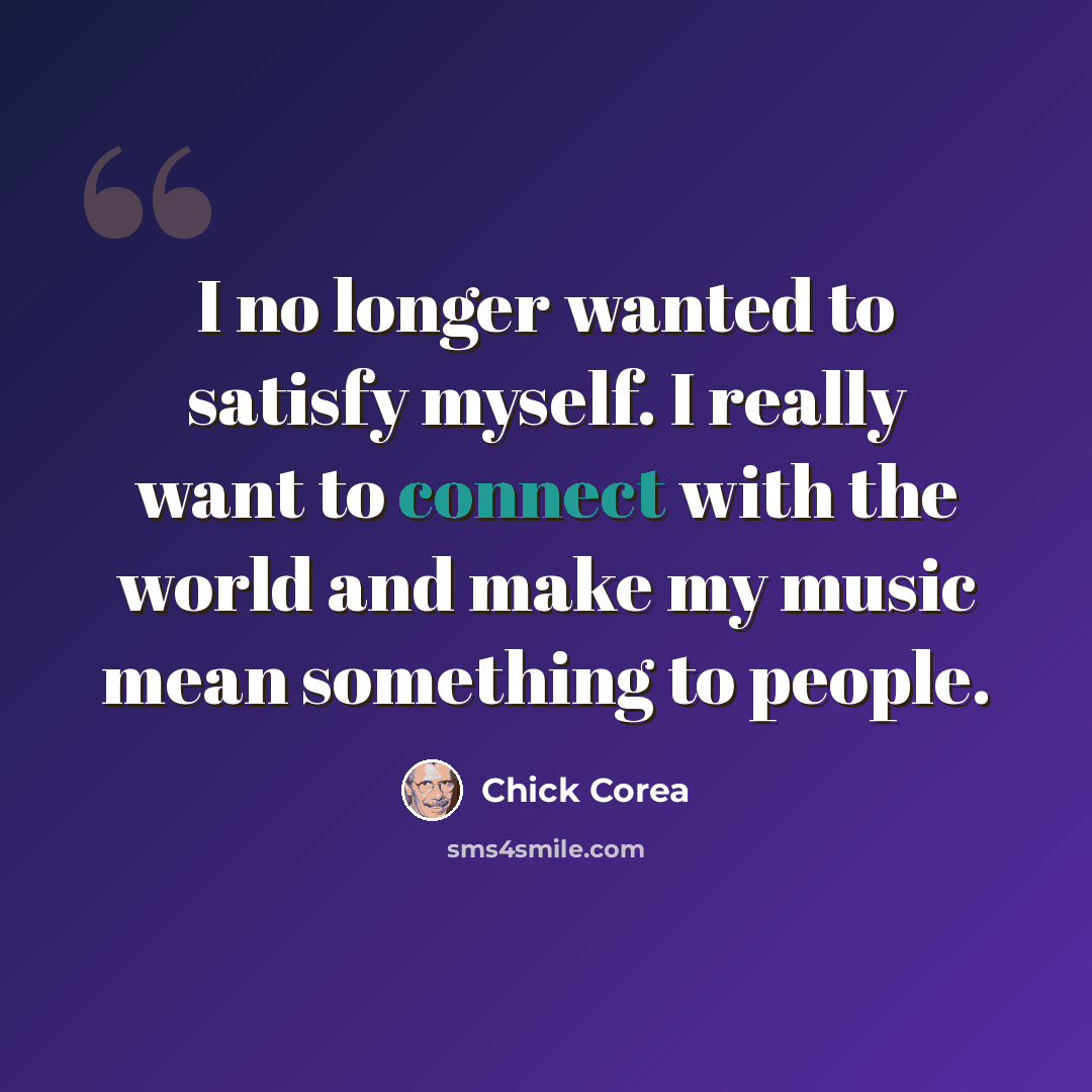 “I no longer wanted to satisfy myself. I really want to connect with the world and make my music mean something to people.” quote by Chick Corea