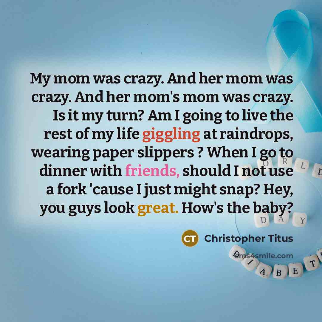 “My mom was crazy. And her mom was crazy. And her mom's mom was crazy. Is it my turn? Am I going to live the rest of my life giggling at raindrops, wearing paper slippers ? When I go to dinner with friends, should I not use a fork 'cause I just might snap? Hey, you guys look great. How's the baby?” quote by Christopher Titus