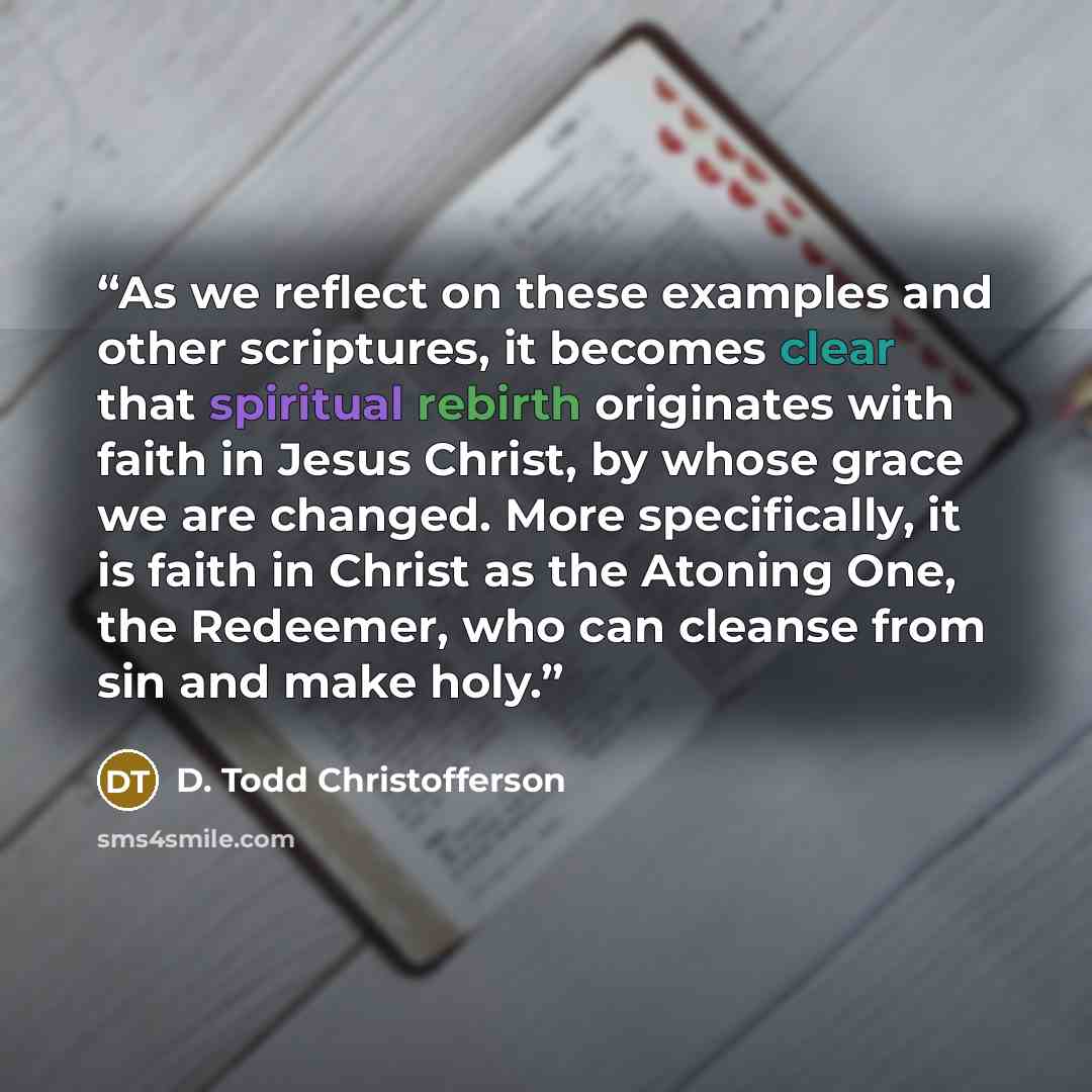 “As we reflect on these examples and other scriptures, it becomes clear that spiritual rebirth originates with faith in Jesus Christ, by whose grace we are changed. More specifically, it is faith in Christ as the Atoning One, the Redeemer, who can cleanse from sin and make holy.” quote by D. Todd Christofferson