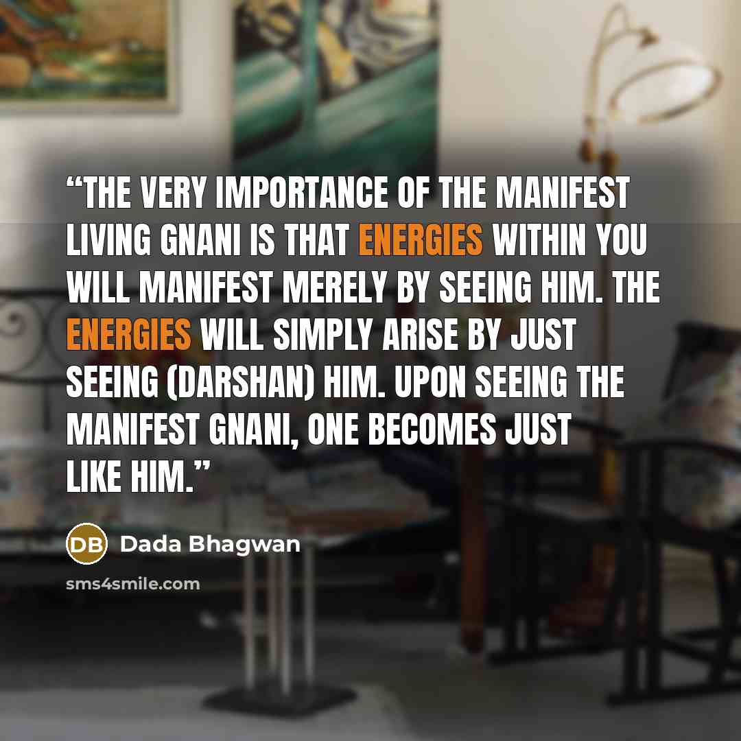 “The very importance of the manifest living Gnani is that energies within you will manifest merely by seeing Him. The energies will simply arise by just seeing (darshan) Him. Upon seeing the manifest Gnani, one becomes just like Him.” quote by Dada Bhagwan