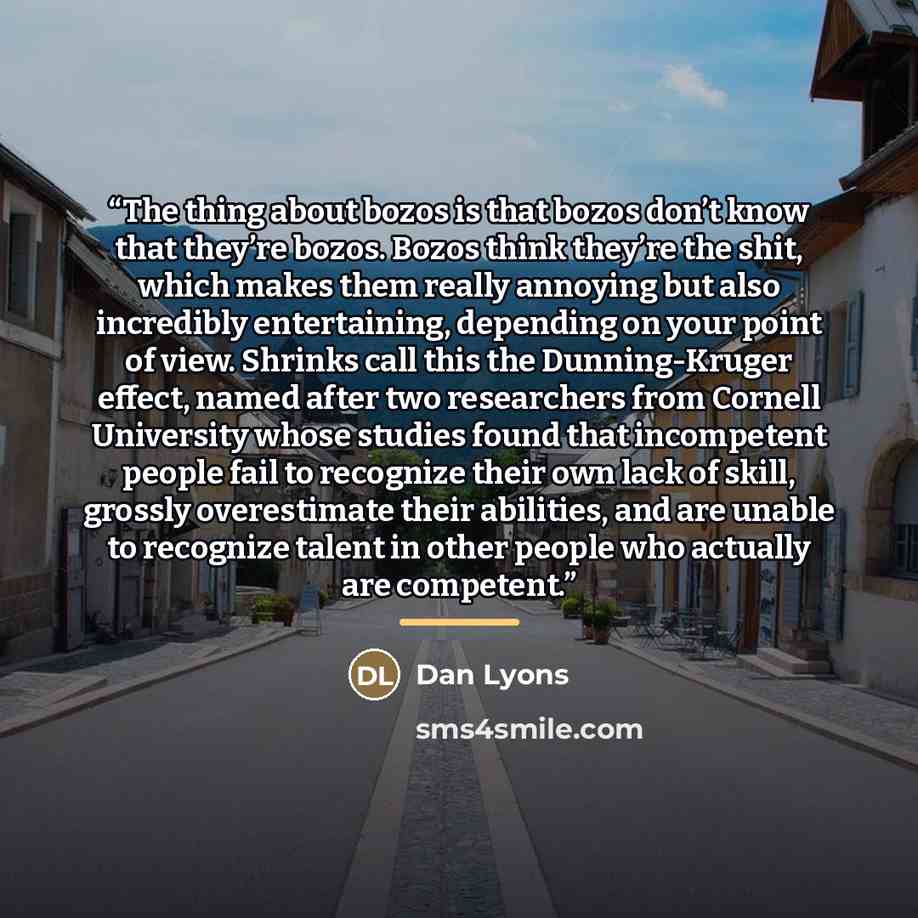 “The thing about bozos is that bozos don’t know that they’re bozos. Bozos think they’re the shit, which makes them really annoying but also incredibly entertaining, depending on your point of view. Shrinks call this the Dunning-Kruger effect, named after two researchers from Cornell University…” quote by Dan Lyons