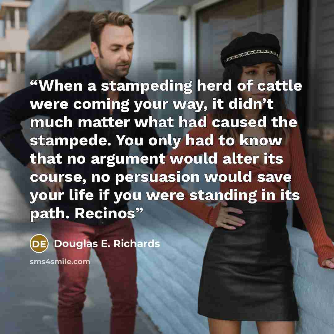 “When a stampeding herd of cattle were coming your way, it didn’t much matter what had caused the stampede. You only had to know that no argument would alter its course, no persuasion would save your life if you were standing in its path. Recinos” quote by Douglas E. Richards