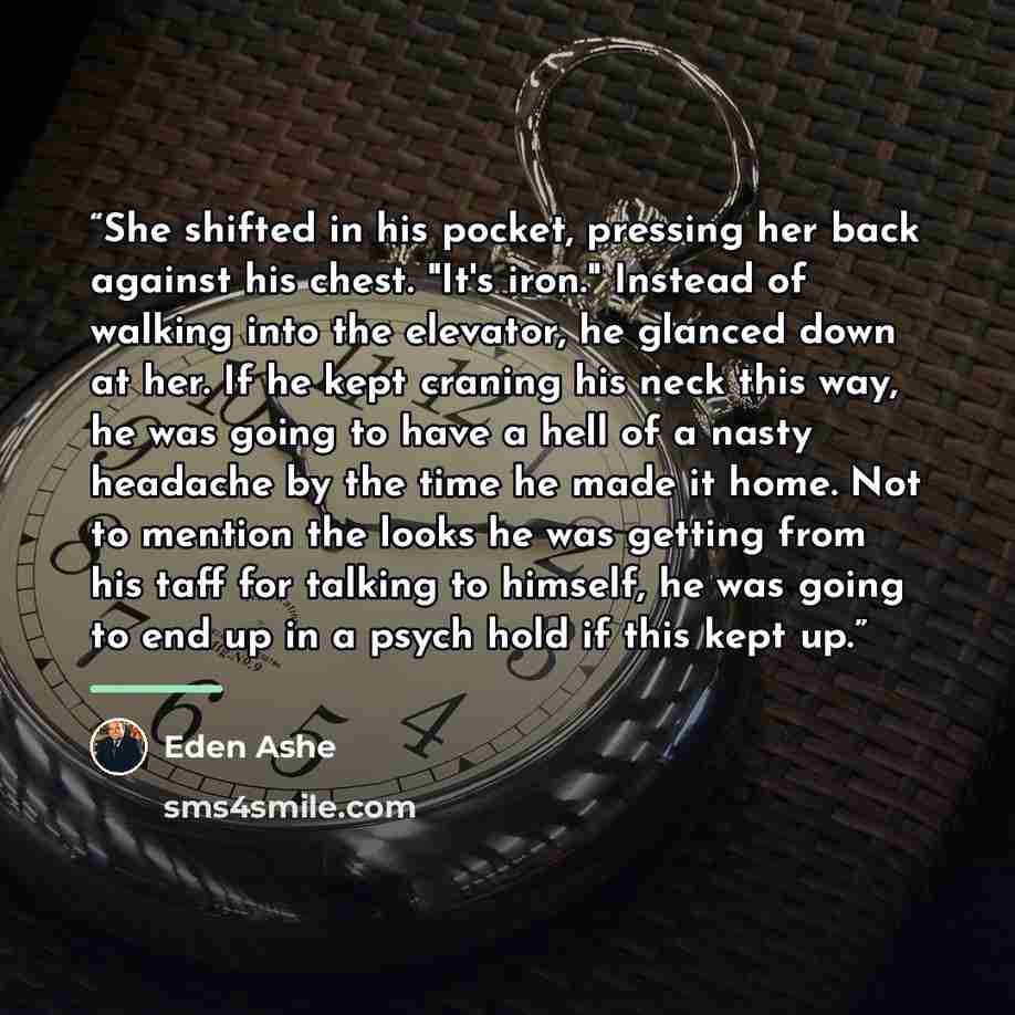 “She shifted in his pocket, pressing her back against his chest. "It's iron." Instead of walking into the elevator, he glanced down at her. If he kept craning his neck this way, he was going to have a hell of a nasty headache by the time he made it home. Not to mention the looks he was getting from…” quote by Eden Ashe
