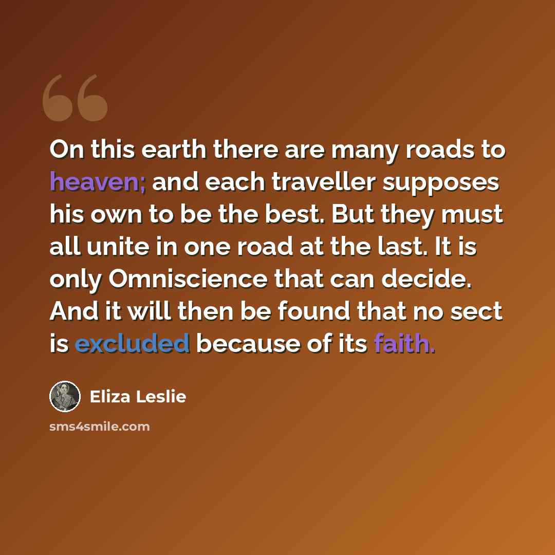 “On this earth there are many roads to heaven; and each traveller supposes his own to be the best. But they must all unite in one road at the last. It is only Omniscience that can decide. And it will then be found that no sect is excluded because of its faith.” quote by Eliza Leslie