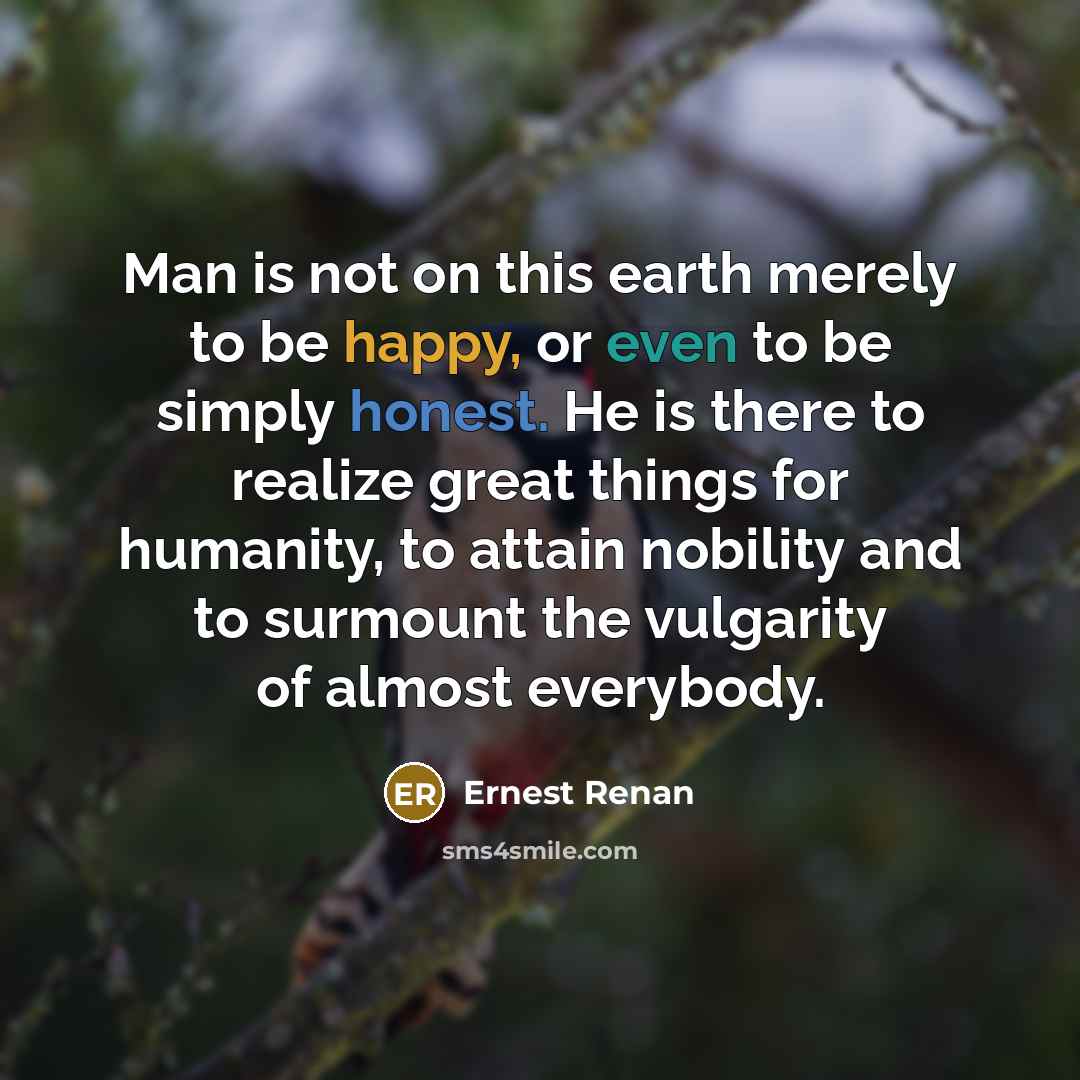 “Man is not on this earth merely to be happy, or even to be simply honest. He is there to realize great things for humanity, to attain nobility and to surmount the vulgarity of almost everybody.” quote by Ernest Renan