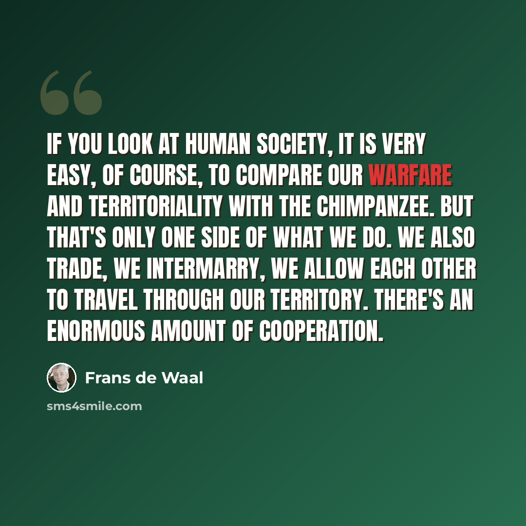 “If you look at human society, it is very easy, of course, to compare our warfare and territoriality with the chimpanzee. But that's only one side of what we do. We also trade, we intermarry, we allow each other to travel through our territory. There's an enormous amount of cooperation.” quote by Frans de Waal