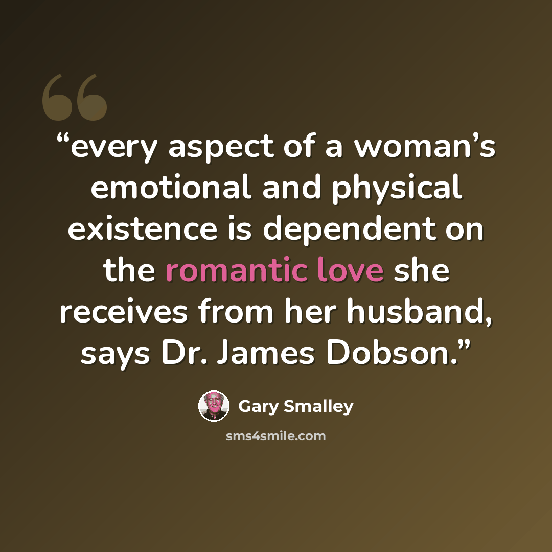 “every aspect of a woman’s emotional and physical existence is dependent on the romantic love she receives from her husband, says Dr. James Dobson.” quote by Gary Smalley