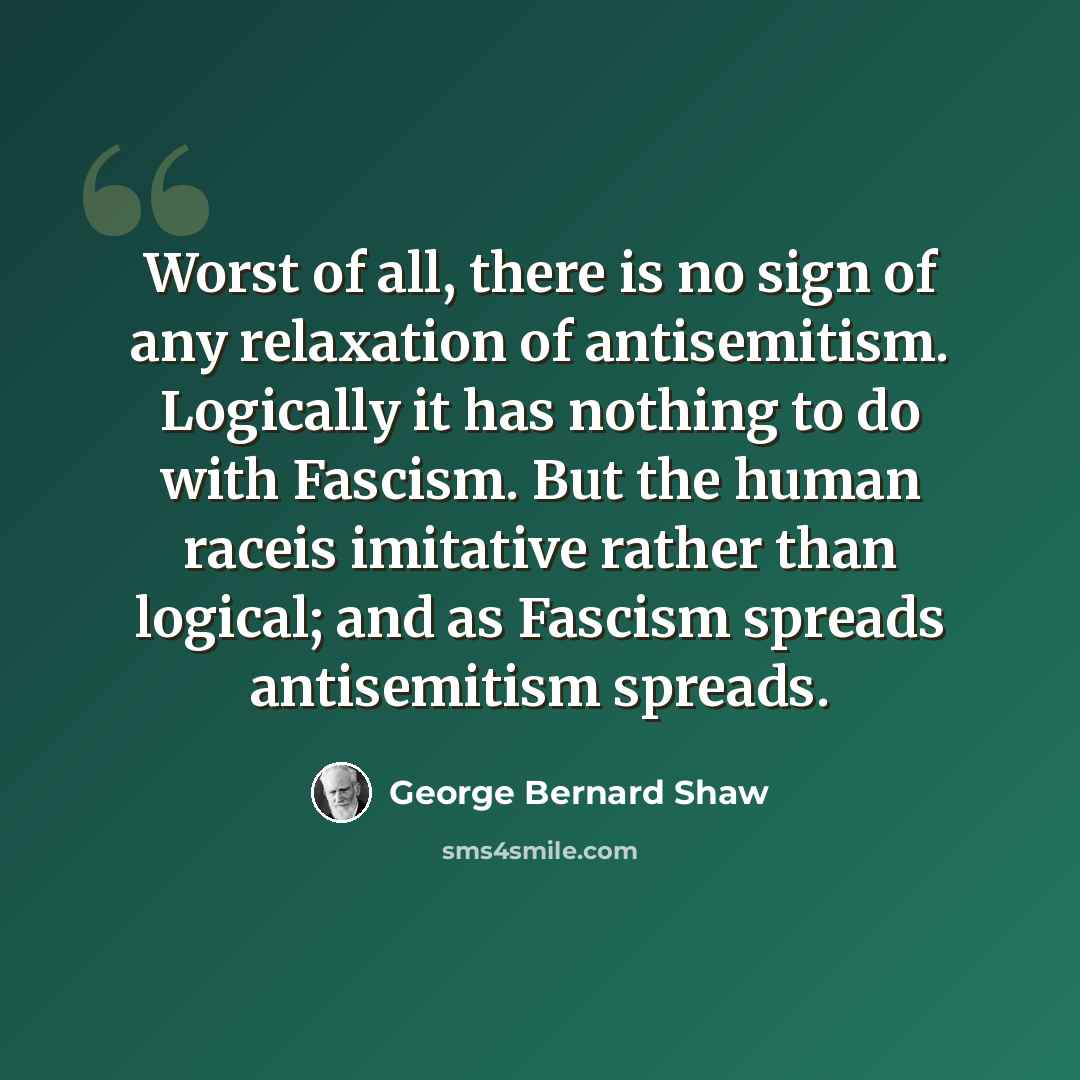 “Worst of all, there is no sign of any relaxation of antisemitism. Logically it has nothing to do with Fascism. But the human raceis imitative rather than logical; and as Fascism spreads antisemitism spreads.” quote by George Bernard Shaw