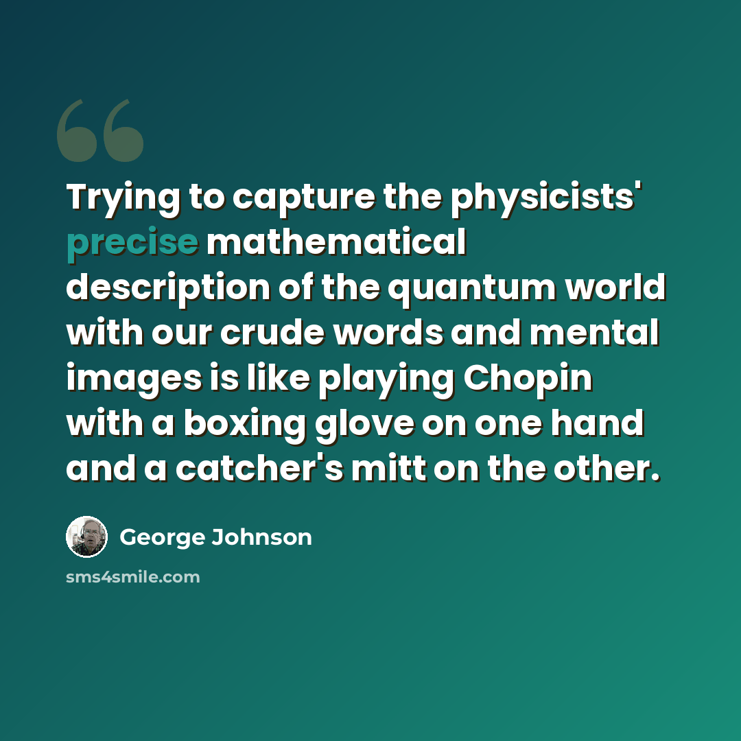 “Trying to capture the physicists' precise mathematical description of the quantum world with our crude words and mental images is like playing Chopin with a boxing glove on one hand and a catcher's mitt on the other.” quote by George Johnson