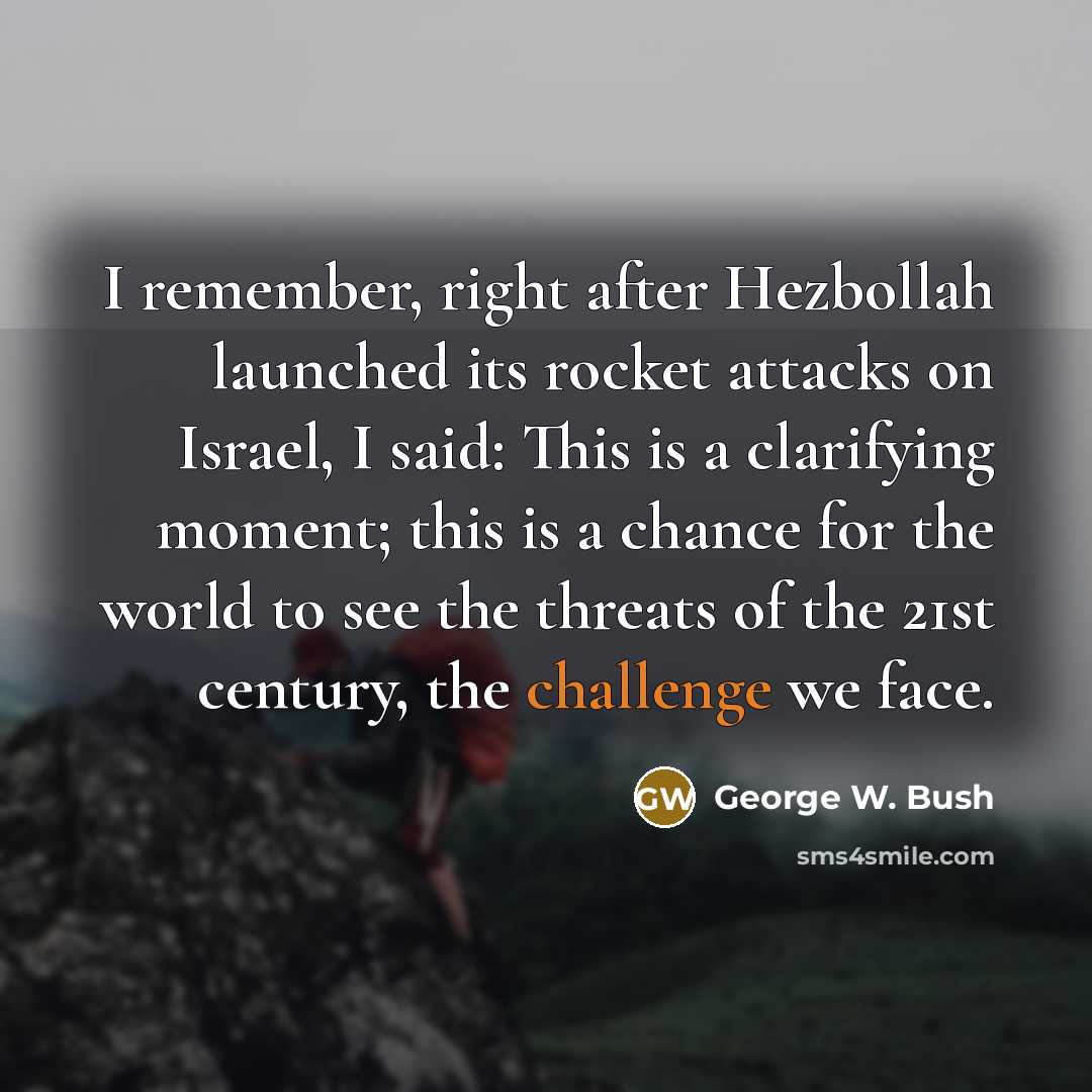 “I remember, right after Hezbollah launched its rocket attacks on Israel, I said: This is a clarifying moment; this is a chance for the world to see the threats of the 21st century, the challenge we face.” quote by George W. Bush