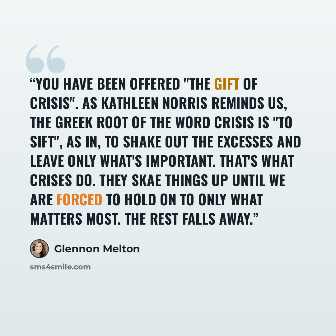 “You have been offered "the gift of crisis". As Kathleen Norris reminds us, the Greek root of the word crisis is "to sift", as in, to shake out the excesses and leave only what's important. That's what crises do. They skae things up until we are forced to hold on to only what matters most. The rest…” quote by Glennon Melton