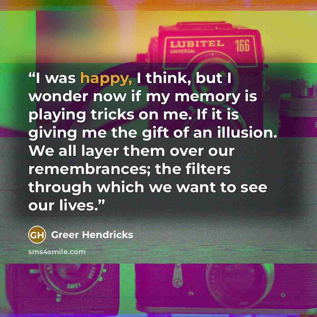 “I was happy, I think, but I wonder now if my memory is playing tricks on me. If it is giving me the gift of an illusion. We all layer them over our remembrances; the filters through which we want to see our lives.” quote by Greer Hendricks