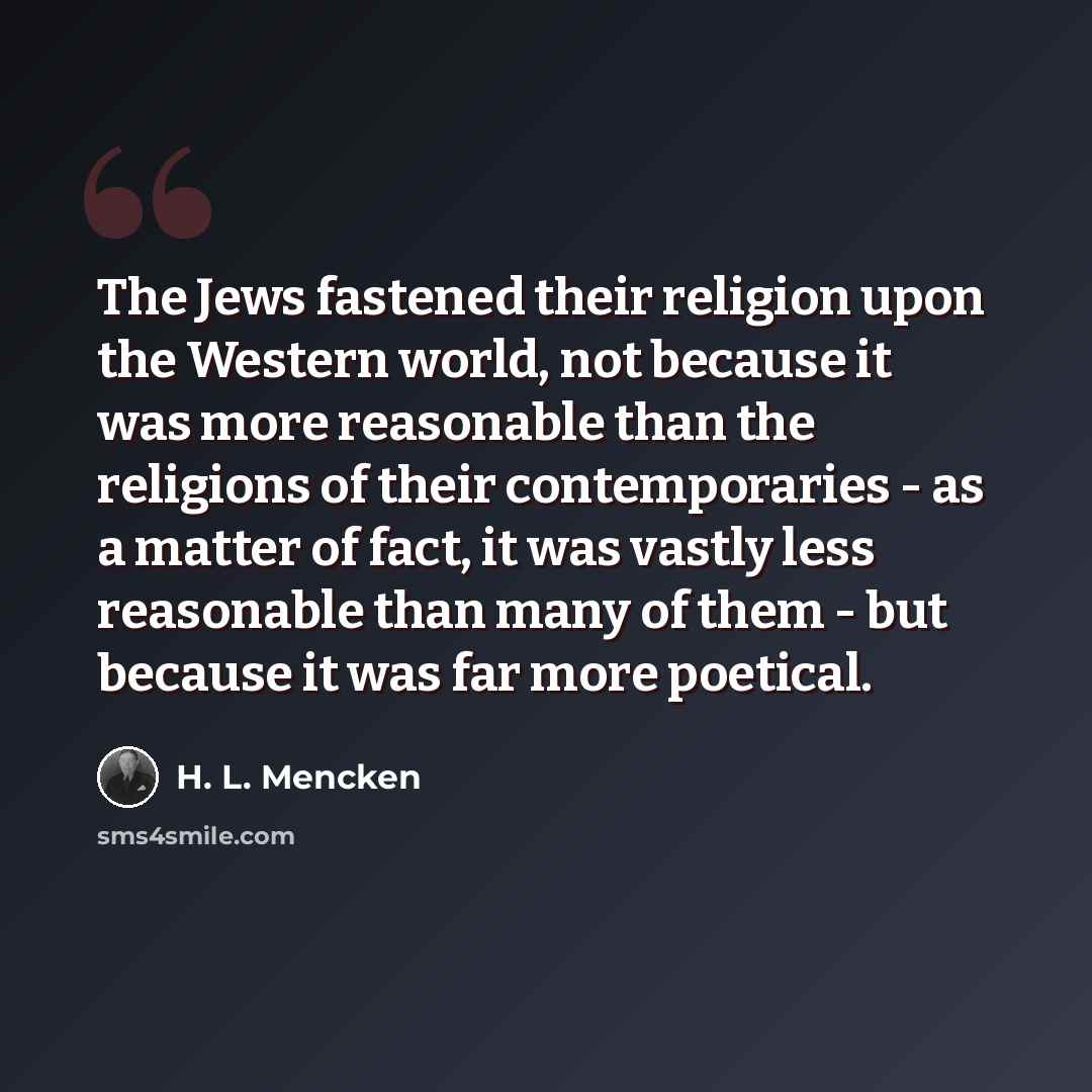 “The Jews fastened their religion upon the Western world, not because it was more reasonable than the religions of their contemporaries - as a matter of fact, it was vastly less reasonable than many of them - but because it was far more poetical.” quote by H. L. Mencken