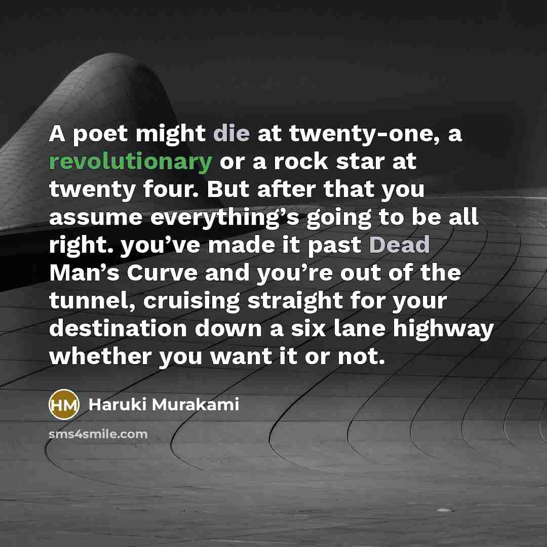 “A poet might die at twenty-one, a revolutionary or a rock star at twenty four. But after that you assume everything’s going to be all right. you’ve made it past Dead Man’s Curve and you’re out of the tunnel, cruising straight for your destination down a six lane highway whether you want it or not.” quote by Haruki Murakami