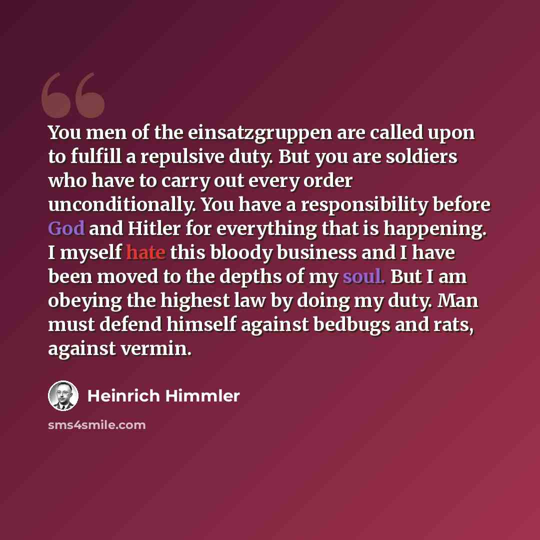 “You men of the einsatzgruppen are called upon to fulfill a repulsive duty. But you are soldiers who have to carry out every order unconditionally. You have a responsibility before God and Hitler for everything that is happening. I myself hate this bloody business and I have been moved to the…” quote by Heinrich Himmler