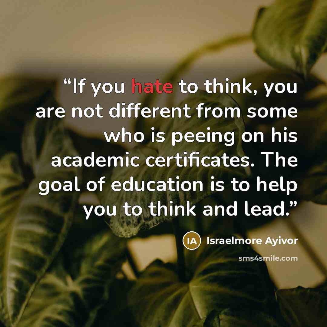 “If you hate to think, you are not different from some who is peeing on his academic certificates. The goal of education is to help you to think and lead.” quote by Israelmore ayivor