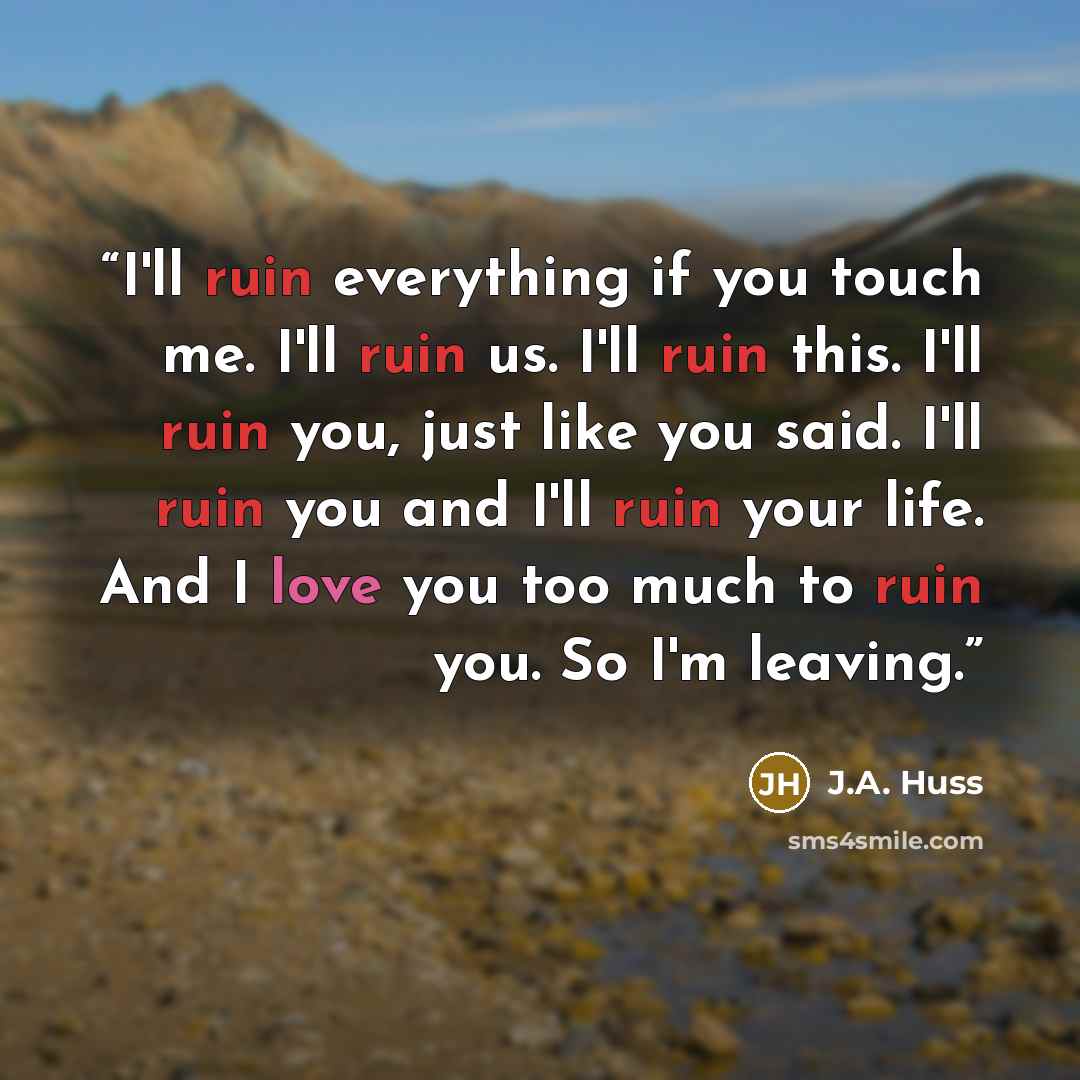 “I'll ruin everything if you touch me. I'll ruin us. I'll ruin this. I'll ruin you, just like you said. I'll ruin you and I'll ruin your life. And I love you too much to ruin you. So I'm leaving.” quote by J.A. Huss