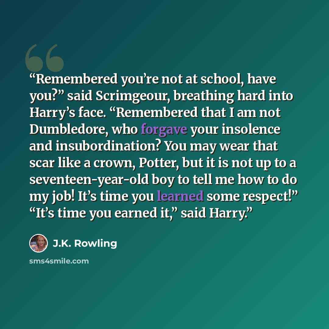 “Remembered you’re not at school, have you?” said Scrimgeour, breathing hard into Harry’s face. “Remembered that I am not Dumbledore, who forgave your insolence and insubordination? You may wear that scar like a crown, Potter, but it is not up to a seventeen-year-old boy to tell me how to do my…” quote by J.K. Rowling