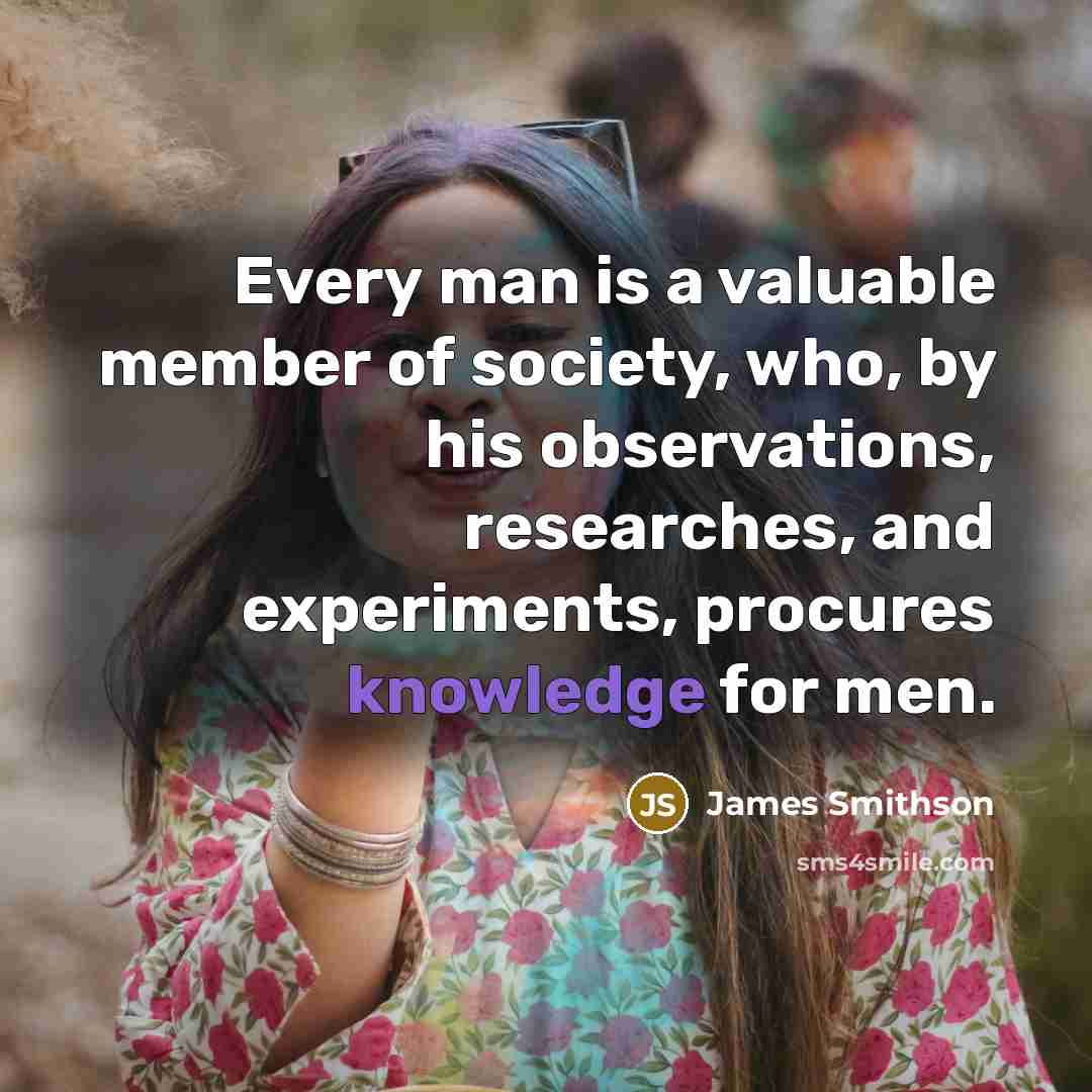 “Every man is a valuable member of society, who, by his observations, researches, and experiments, procures knowledge for men.” quote by James Smithson