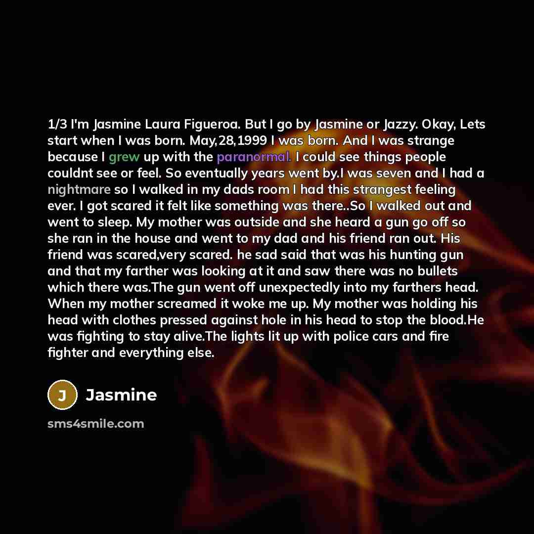 “1/3 I'm Jasmine Laura Figueroa. But I go by Jasmine or Jazzy. Okay, Lets start when I was born. May,28,1999 I was born. And I was strange because I grew up with the paranormal. I could see things people couldnt see or feel. So eventually years went by.I was seven and I had a nightmare so I walked…” quote by Jasmine