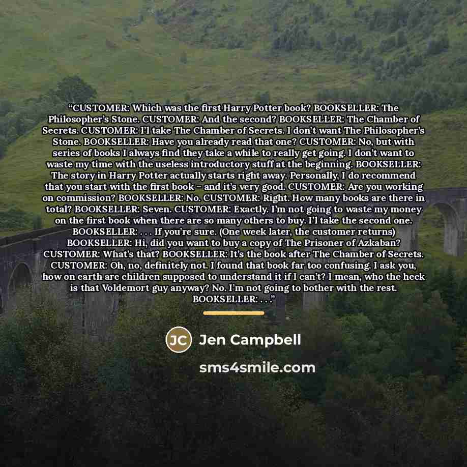“CUSTOMER: Which was the first Harry Potter book? BOOKSELLER: The Philosopher’s Stone. CUSTOMER: And the second? BOOKSELLER: The Chamber of Secrets. CUSTOMER: I’l take The Chamber of Secrets. I don’t want The Philosopher’s Stone. BOOKSELLER: Have you already read that one? CUSTOMER: No, but with…” quote by Jen Campbell