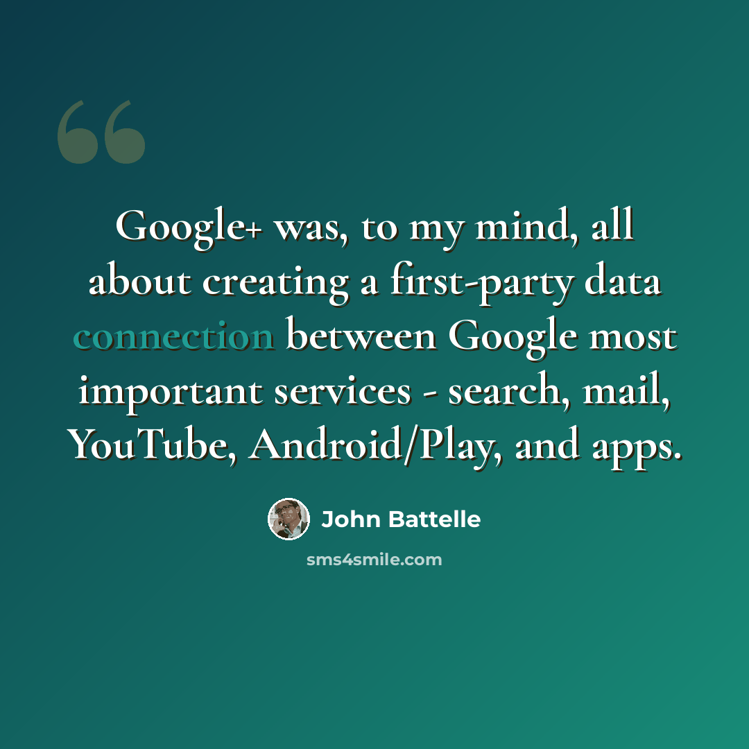 “Google+ was, to my mind, all about creating a first-party data connection between Google most important services - search, mail, YouTube, Android/Play, and apps.” quote by John Battelle