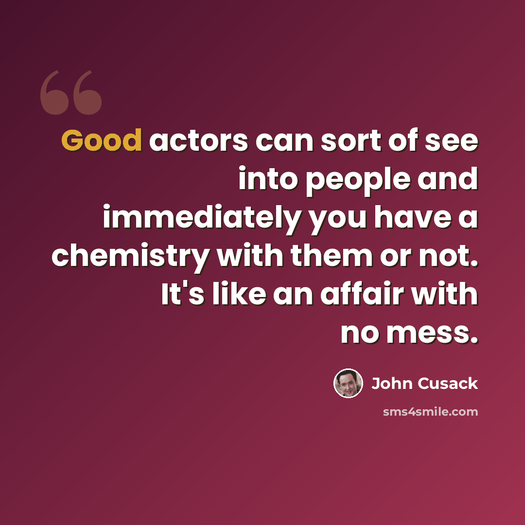 “Good actors can sort of see into people and immediately you have a chemistry with them or not. It's like an affair with no mess.” quote by John Cusack