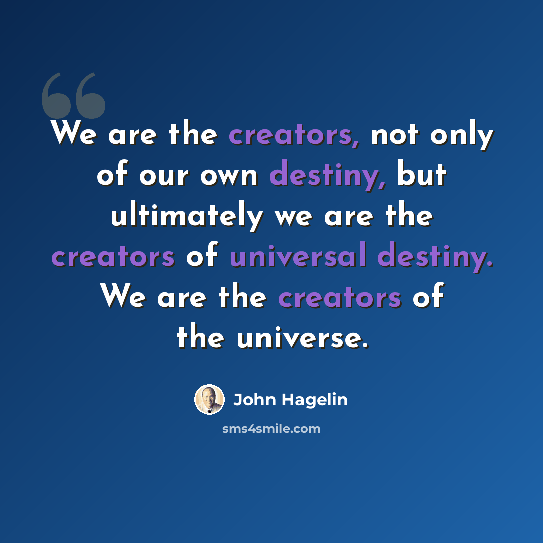 “We are the creators, not only of our own destiny, but ultimately we are the creators of universal destiny. We are the creators of the universe.” quote by John Hagelin