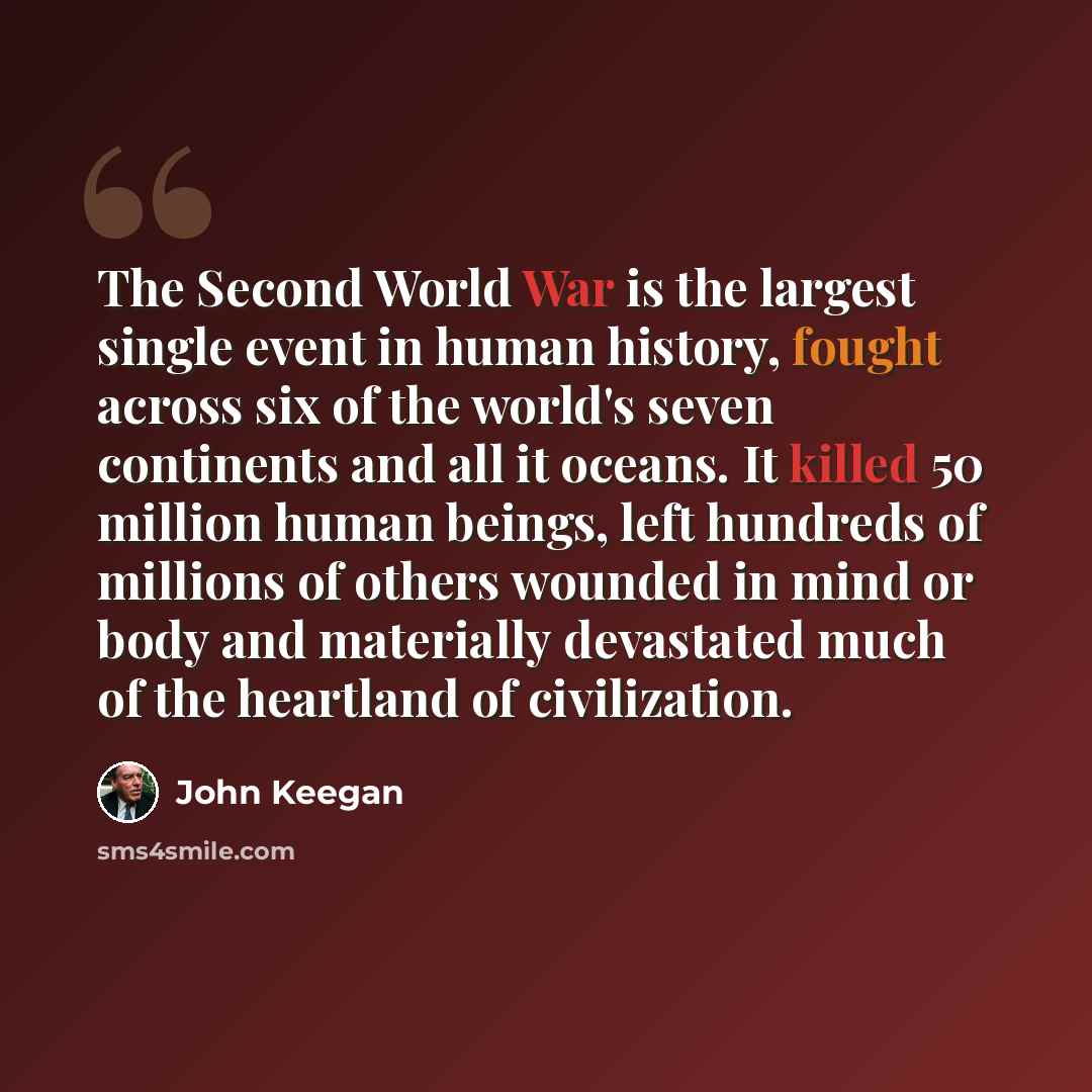“The Second World War is the largest single event in human history, fought across six of the world's seven continents and all it oceans. It killed 50 million human beings, left hundreds of millions of others wounded in mind or body and materially devastated much of the heartland of civilization.” quote by John Keegan