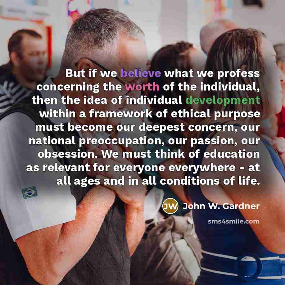 “But if we believe what we profess concerning the worth of the individual, then the idea of individual development within a framework of ethical purpose must become our deepest concern, our national preoccupation, our passion, our obsession. We must think of education as relevant for everyone…” quote by John W. Gardner
