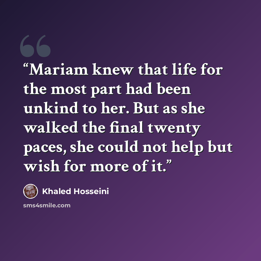 “Mariam knew that life for the most part had been unkind to her. But as she walked the final twenty paces, she could not help but wish for more of it.” quote by Khaled Hosseini