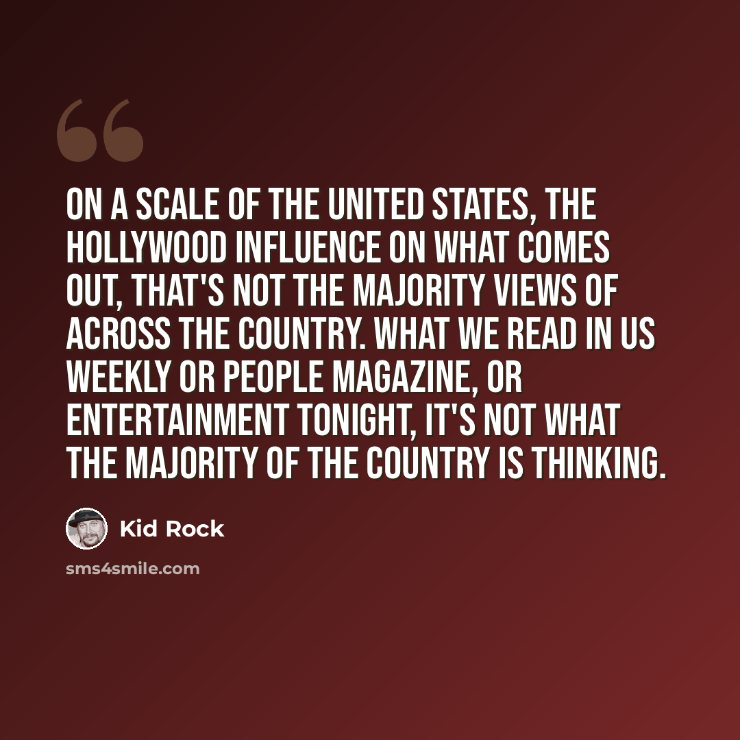 “On a scale of the United States, the Hollywood influence on what comes out, that's not the majority views of across the country. What we read in Us Weekly or People magazine, or Entertainment Tonight, it's not what the majority of the country is thinking.” quote by Kid Rock