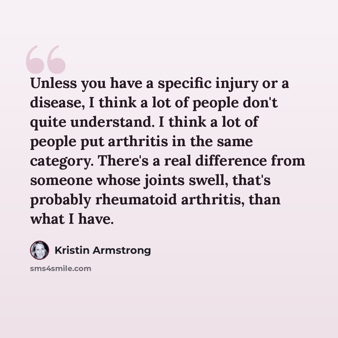 “Unless you have a specific injury or a disease, I think a lot of people don't quite understand. I think a lot of people put arthritis in the same category. There's a real difference from someone whose joints swell, that's probably rheumatoid arthritis, than what I have.” quote by Kristin Armstrong