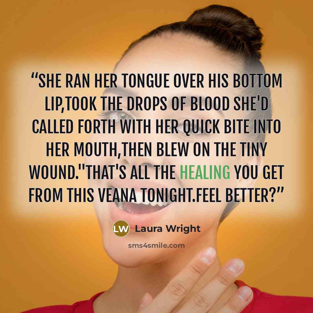 “She ran her tongue over his bottom lip,took the drops of blood she'd called forth with her quick bite into her mouth,then blew on the tiny wound."That's all the healing you get from this veana tonight.Feel better?” quote by Laura Wright
