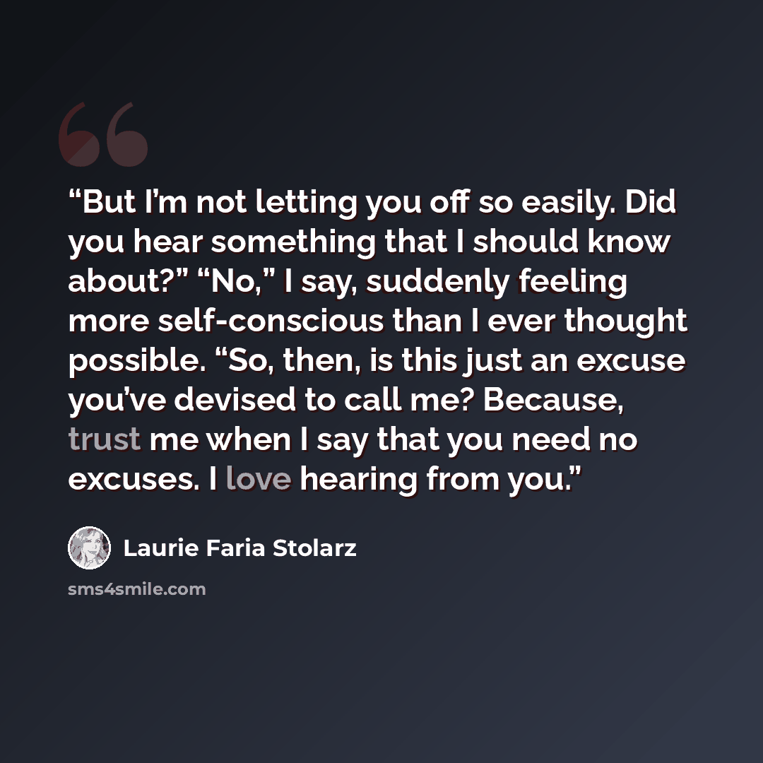 “But I’m not letting you off so easily. Did you hear something that I should know about?” “No,” I say, suddenly feeling more self-conscious than I ever thought possible. “So, then, is this just an excuse you’ve devised to call me? Because, trust me when I say that you need no excuses. I love…” quote by Laurie Faria Stolarz