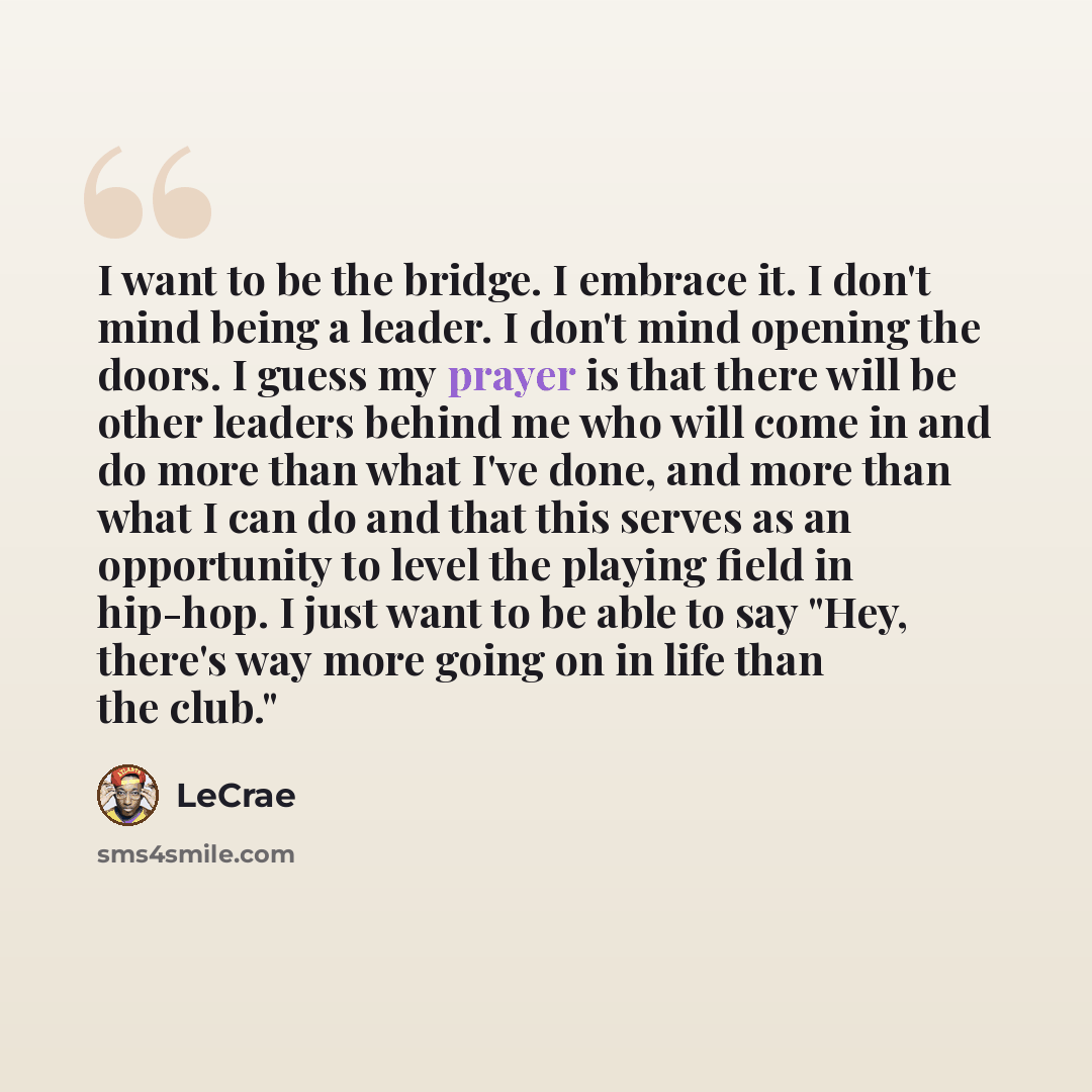 “I want to be the bridge. I embrace it. I don't mind being a leader. I don't mind opening the doors. I guess my prayer is that there will be other leaders behind me who will come in and do more than what I've done, and more than what I can do and that this serves as an opportunity to level the…” quote by LeCrae