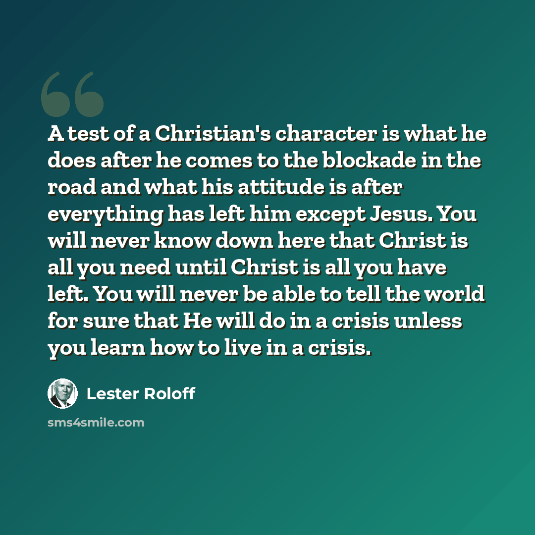 “A test of a Christian's character is what he does after he comes to the blockade in the road and what his attitude is after everything has left him except Jesus. You will never know down here that Christ is all you need until Christ is all you have left. You will never be able to tell the world…” quote by Lester Roloff