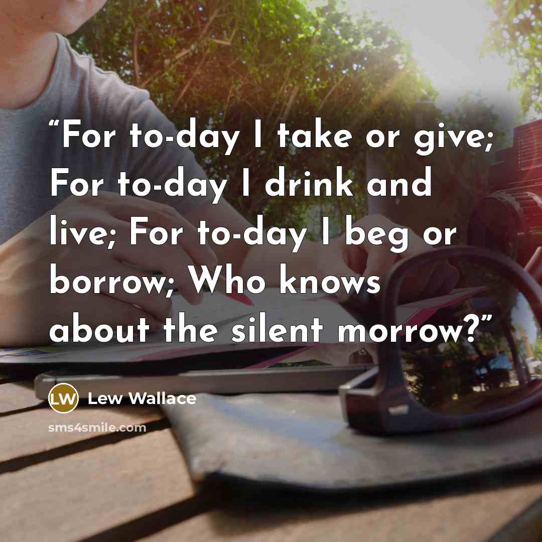 “For to-day I take or give; For to-day I drink and live; For to-day I beg or borrow; Who knows about the silent morrow?” quote by Lew Wallace
