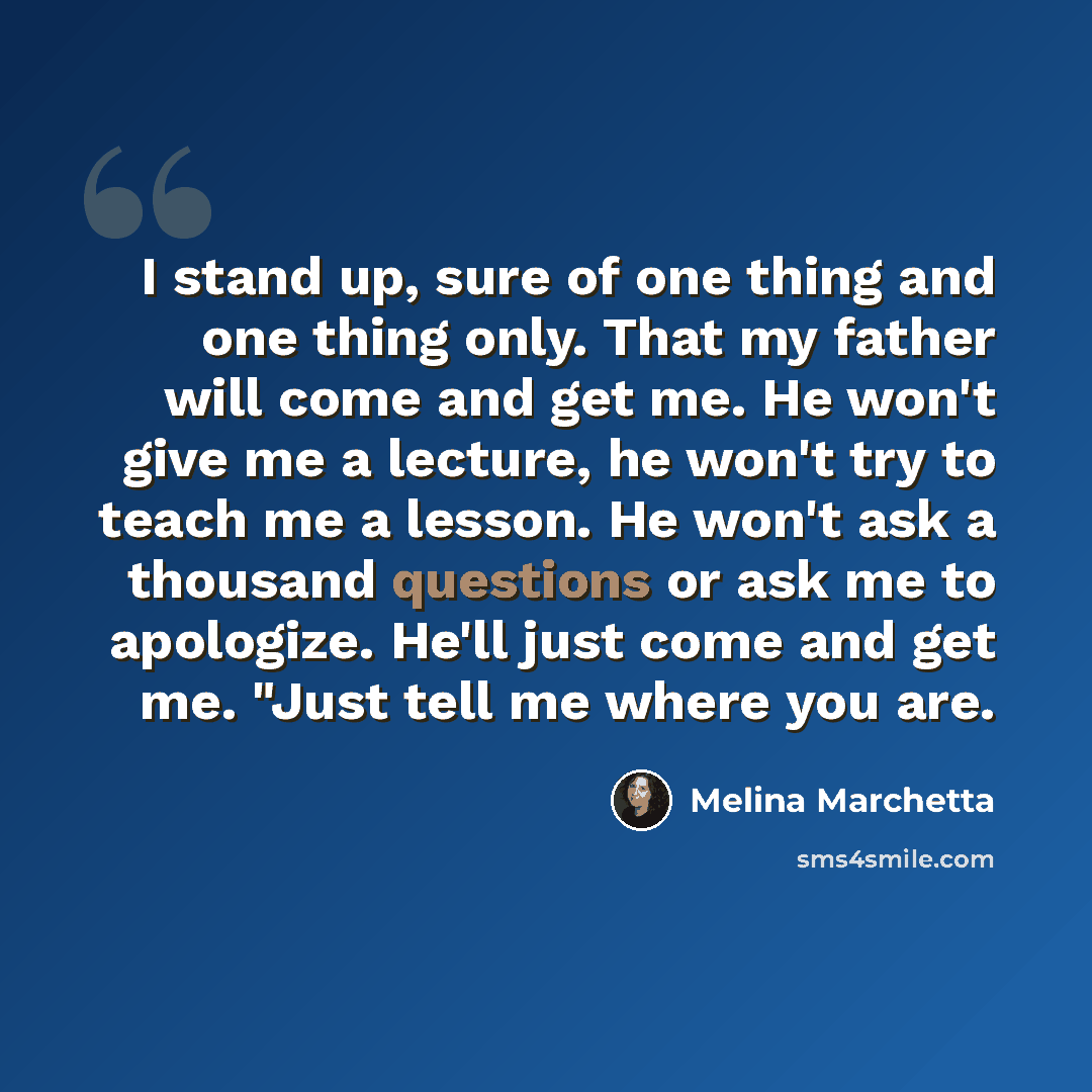 “I stand up, sure of one thing and one thing only. That my father will come and get me. He won't give me a lecture, he won't try to teach me a lesson. He won't ask a thousand questions or ask me to apologize. He'll just come and get me. "Just tell me where you are.” quote by Melina Marchetta