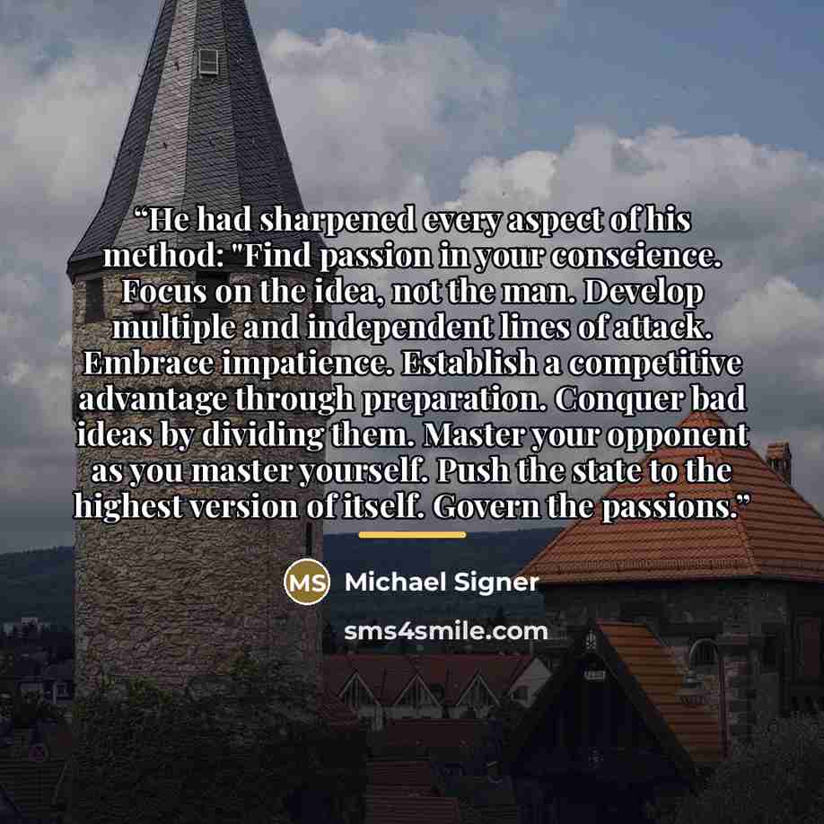 “He had sharpened every aspect of his method: "Find passion in your conscience. Focus on the idea, not the man. Develop multiple and independent lines of attack. Embrace impatience. Establish a competitive advantage through preparation. Conquer bad ideas by dividing them. Master your opponent as…” quote by Michael Signer