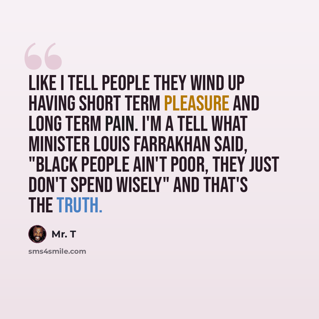 “Like I tell people they wind up having short term pleasure and long term pain. I'm a tell what Minister Louis Farrakhan said, "Black people ain't poor, they just don't spend wisely" and that's the truth.” quote by Mr. T