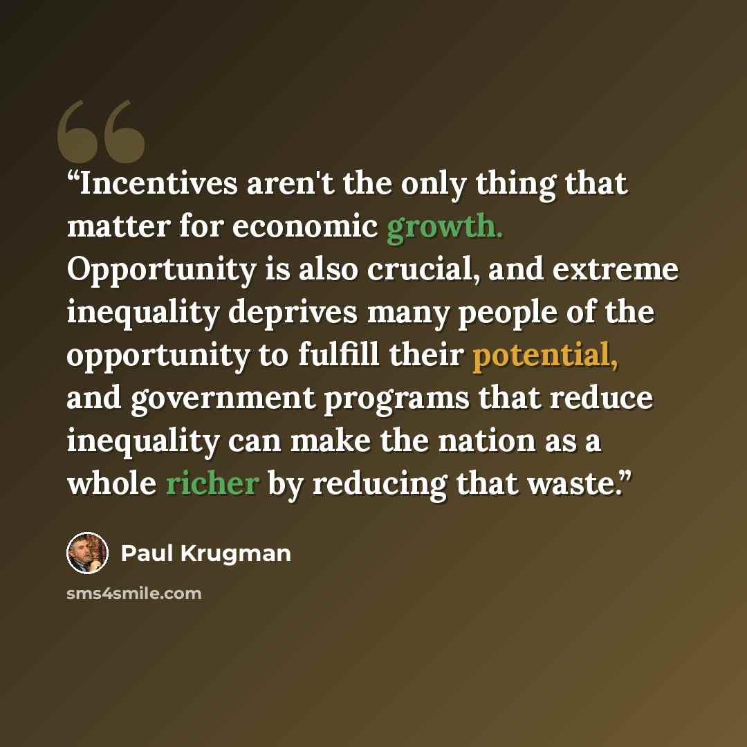 “Incentives aren't the only thing that matter for economic growth. Opportunity is also crucial, and extreme inequality deprives many people of the opportunity to fulfill their potential, and government programs that reduce inequality can make the nation as a whole richer by reducing that waste.” quote by Paul Krugman