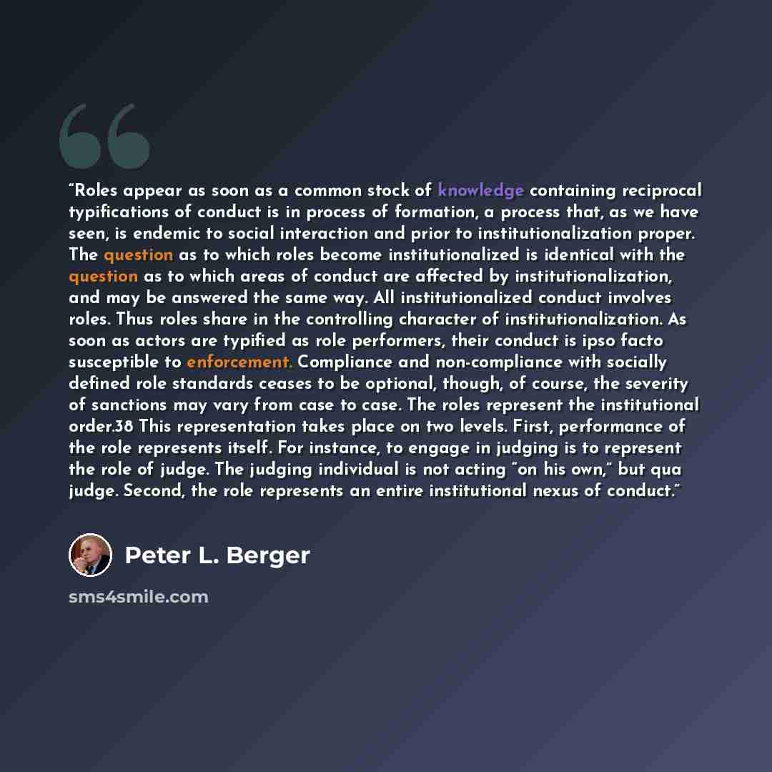 “Roles appear as soon as a common stock of knowledge containing reciprocal typifications of conduct is in process of formation, a process that, as we have seen, is endemic to social interaction and prior to institutionalization proper. The question as to which roles become institutionalized is…” quote by Peter L. Berger