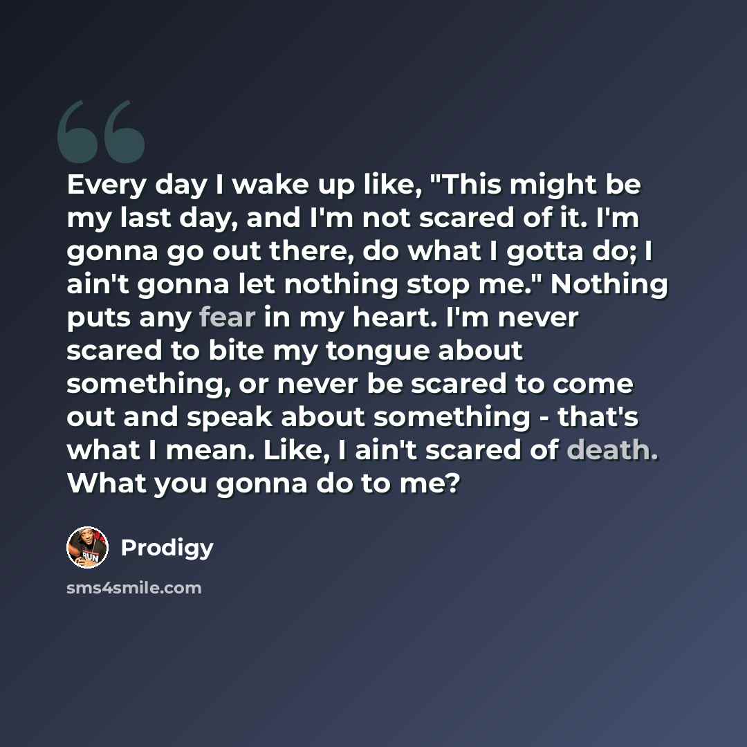 “Every day I wake up like, "This might be my last day, and I'm not scared of it. I'm gonna go out there, do what I gotta do; I ain't gonna let nothing stop me." Nothing puts any fear in my heart. I'm never scared to bite my tongue about something, or never be scared to come out and speak about…” quote by Prodigy