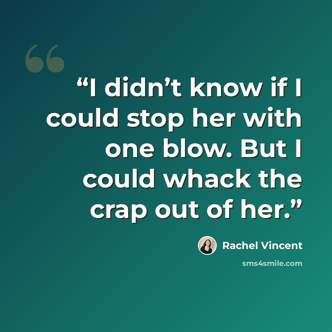 “I didn’t know if I could stop her with one blow. But I could whack the crap out of her.” quote by Rachel Vincent