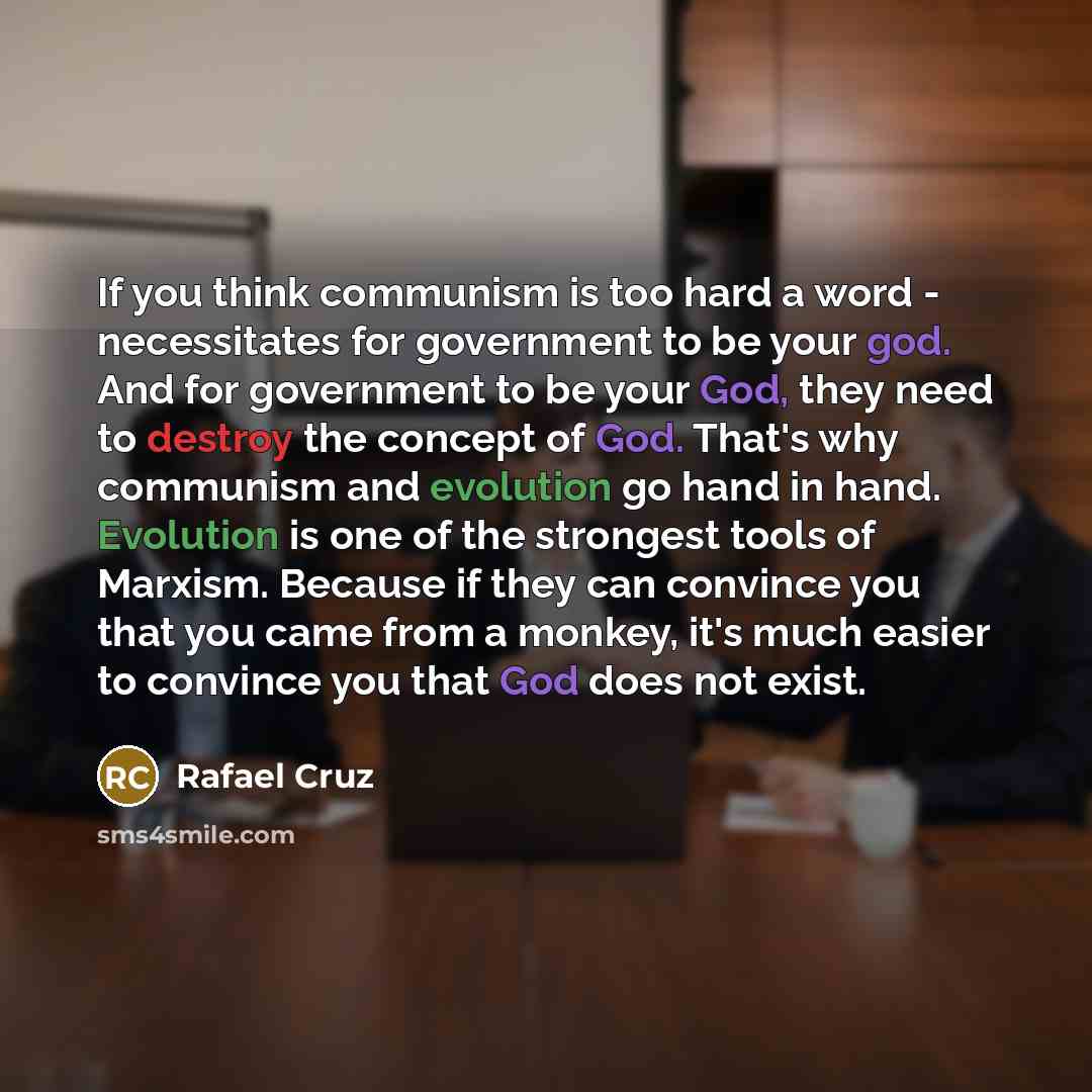 “If you think communism is too hard a word - necessitates for government to be your god. And for government to be your God, they need to destroy the concept of God. That's why communism and evolution go hand in hand. Evolution is one of the strongest tools of Marxism. Because if they can convince…” quote by Rafael Cruz
