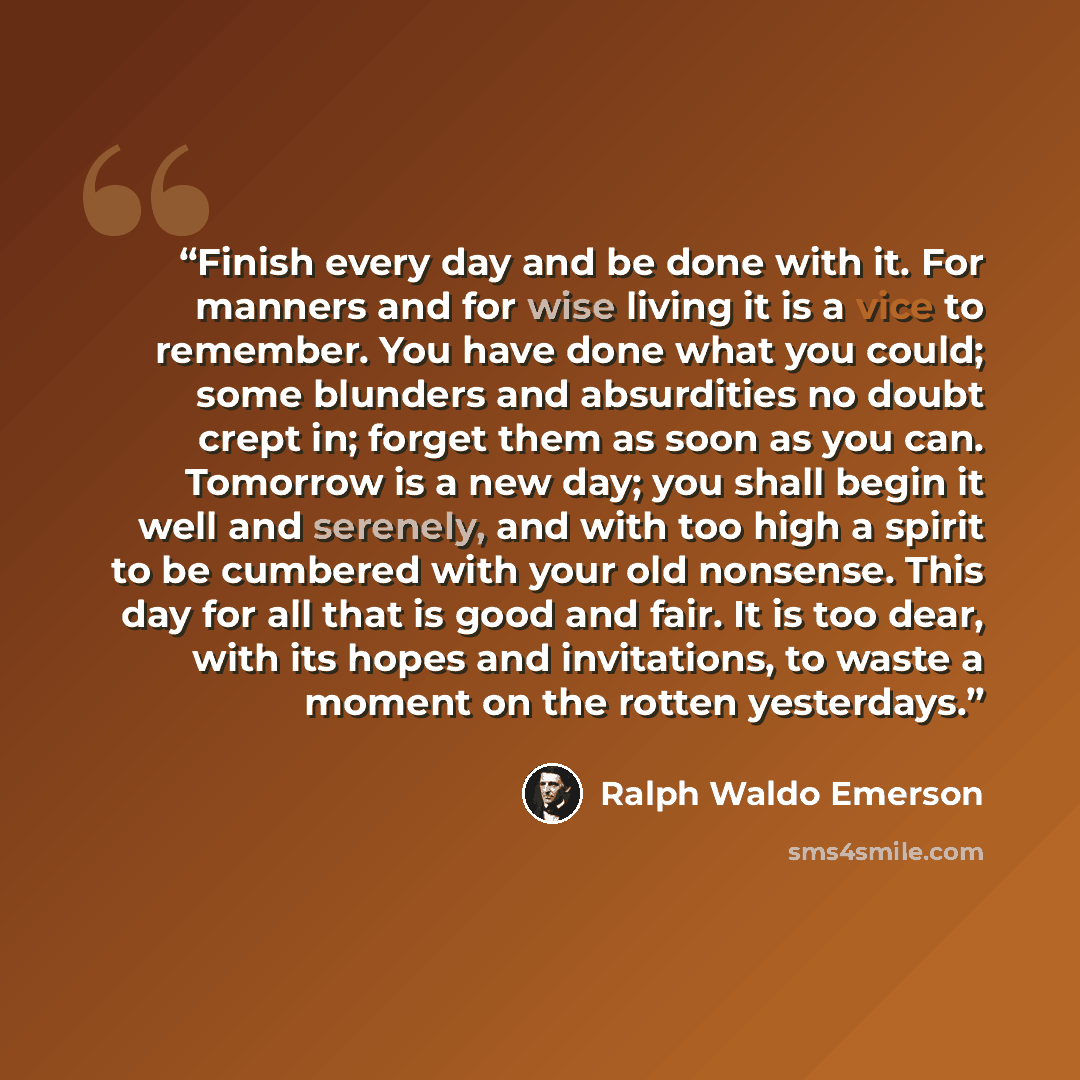“Finish every day and be done with it. For manners and for wise living it is a vice to remember. You have done what you could; some blunders and absurdities no doubt crept in; forget them as soon as you can. Tomorrow is a new day; you shall begin it well and serenely, and with too high a spirit to…” quote by Ralph Waldo Emerson