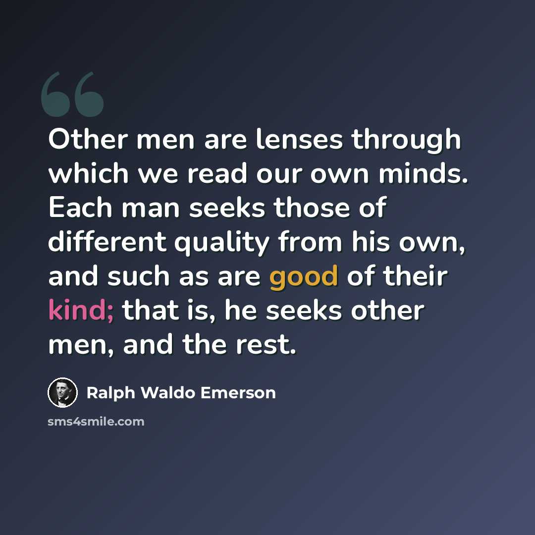 “Other men are lenses through which we read our own minds. Each man seeks those of different quality from his own, and such as are good of their kind; that is, he seeks other men, and the rest.” quote by Ralph Waldo Emerson